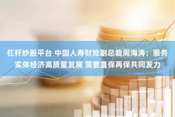杠杆炒股平台 中国人寿财险副总裁周海涛：服务实体经济高质量发展 需要直保再保共同发力