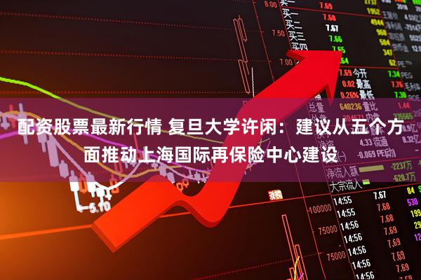配资股票最新行情 复旦大学许闲：建议从五个方面推动上海国际再保险中心建设