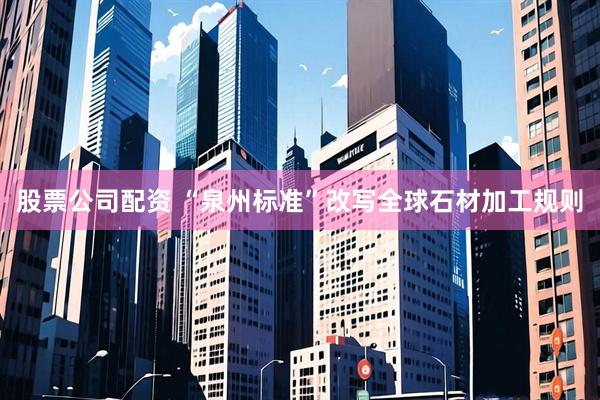 股票公司配资 “泉州标准”改写全球石材加工规则