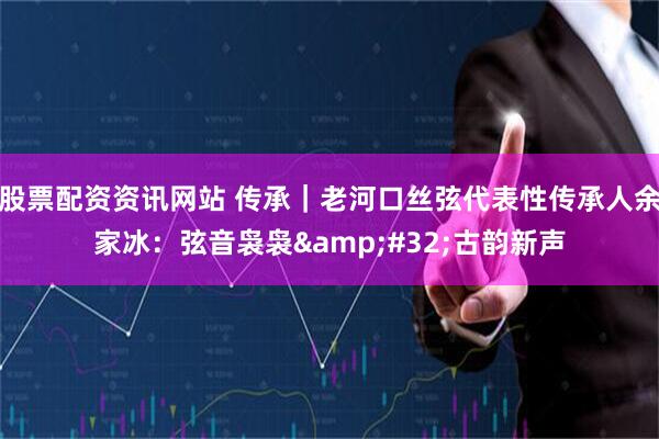 股票配资资讯网站 传承｜老河口丝弦代表性传承人余家冰：弦音袅袅&#32;古韵新声