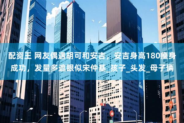 配资王 网友偶遇胡可和安吉，安吉身高180瘦身成功，发量多遮眼似宋仲基_孩子_头发_母子俩