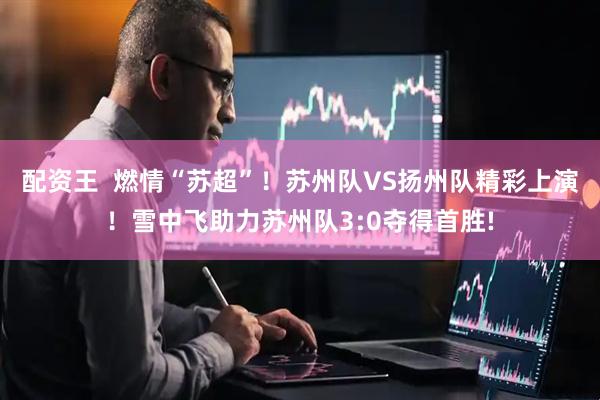 配资王  燃情“苏超”！苏州队VS扬州队精彩上演！雪中飞助力苏州队3:0夺得首胜!