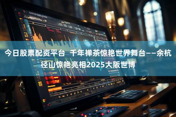 今日股票配资平台  千年禅茶惊艳世界舞台——余杭径山惊艳亮相2025大阪世博