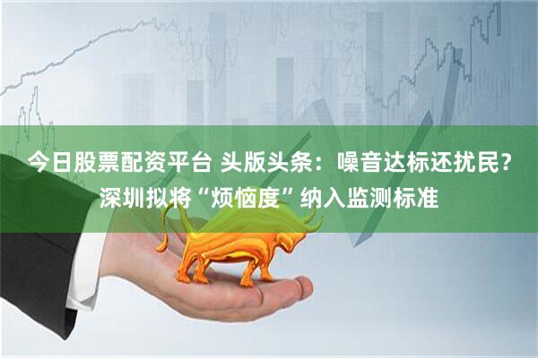 今日股票配资平台 头版头条：噪音达标还扰民？深圳拟将“烦恼度”纳入监测标准
