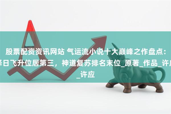股票配资资讯网站 气运流小说十大巅峰之作盘点：择日飞升位居第三，神道复苏排名末位_原著_作品_许应