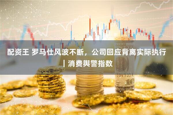 配资王 罗马仕风波不断，公司回应背离实际执行｜消费舆警指数