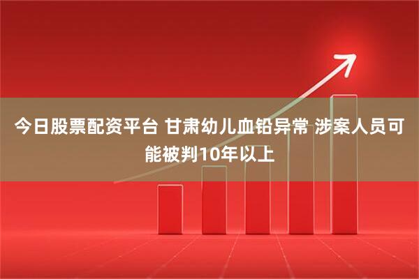 今日股票配资平台 甘肃幼儿血铅异常 涉案人员可能被判10年以上