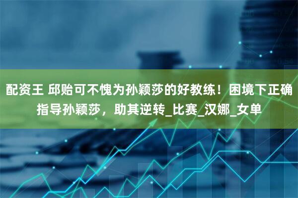配资王 邱贻可不愧为孙颖莎的好教练！困境下正确指导孙颖莎，助其逆转_比赛_汉娜_女单