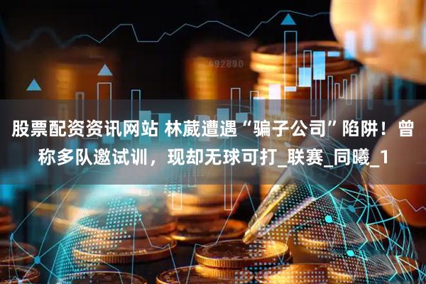 股票配资资讯网站 林葳遭遇“骗子公司”陷阱！曾称多队邀试训，现却无球可打_联赛_同曦_1