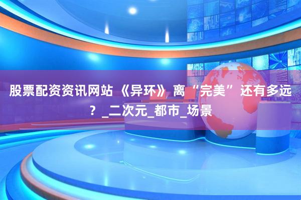 股票配资资讯网站 《异环》 离 “完美” 还有多远？_二次元_都市_场景