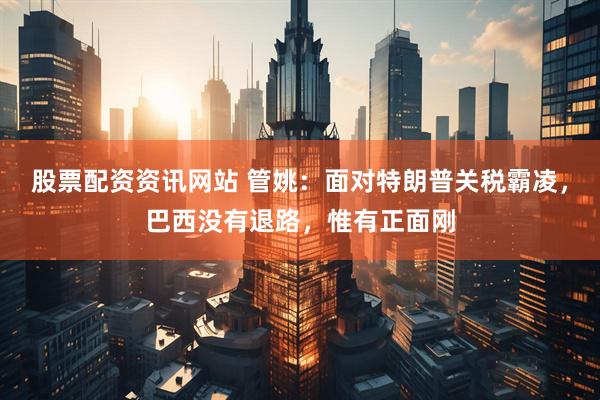 股票配资资讯网站 管姚：面对特朗普关税霸凌，巴西没有退路，惟有正面刚