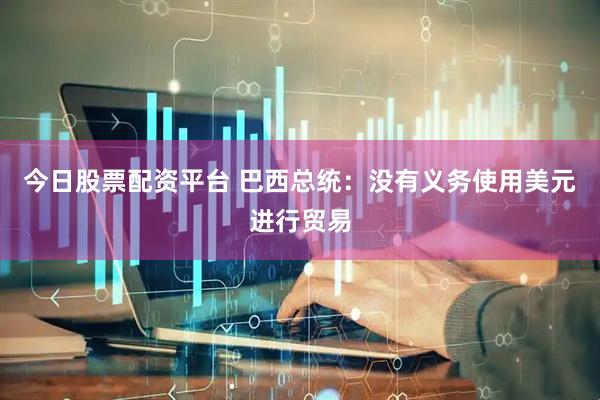 今日股票配资平台 巴西总统：没有义务使用美元进行贸易