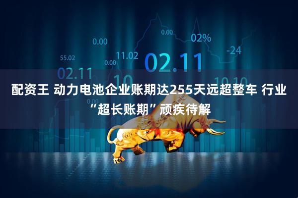 配资王 动力电池企业账期达255天远超整车 行业“超长账期”顽疾待解