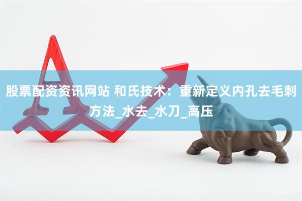 股票配资资讯网站 和氏技术：重新定义内孔去毛刺方法_水去_水刀_高压