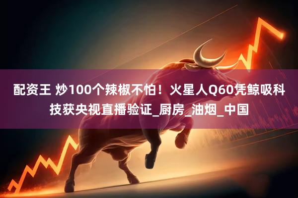 配资王 炒100个辣椒不怕！火星人Q60凭鲸吸科技获央视直播验证_厨房_油烟_中国