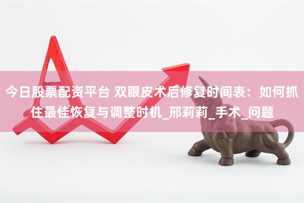 今日股票配资平台 双眼皮术后修复时间表：如何抓住最佳恢复与调整时机_邢莉莉_手术_问题