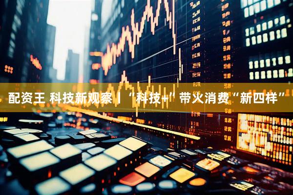 配资王 科技新观察丨“科技+”带火消费“新四样”