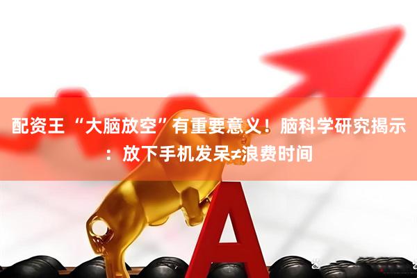 配资王 “大脑放空”有重要意义！脑科学研究揭示：放下手机发呆≠浪费时间
