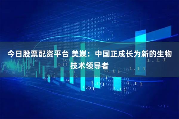 今日股票配资平台 美媒：中国正成长为新的生物技术领导者