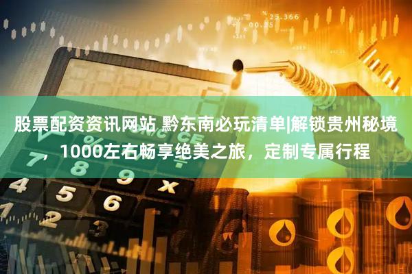 股票配资资讯网站 黔东南必玩清单|解锁贵州秘境，1000左右畅享绝美之旅，定制专属行程