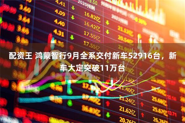 配资王 鸿蒙智行9月全系交付新车52916台，新车大定突破11万台