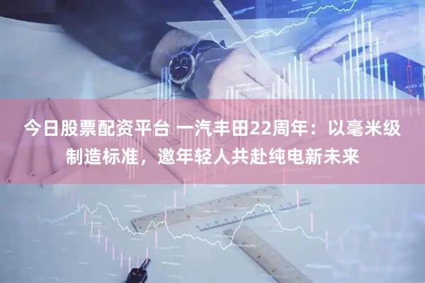 今日股票配资平台 一汽丰田22周年：以毫米级制造标准，邀年轻人共赴纯电新未来