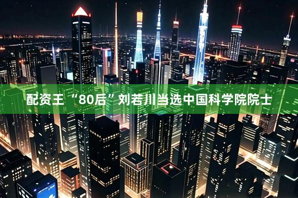 配资王 “80后”刘若川当选中国科学院院士