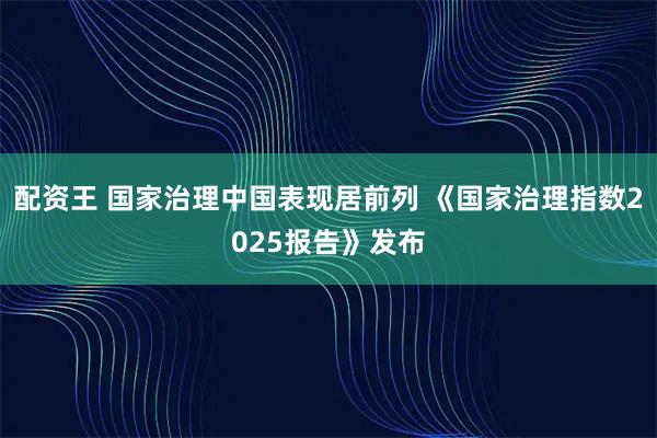配资王 国家治理中国表现居前列 《国家治理指数2025报告》发布