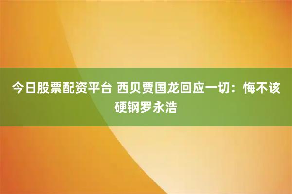 今日股票配资平台 西贝贾国龙回应一切：悔不该硬钢罗永浩
