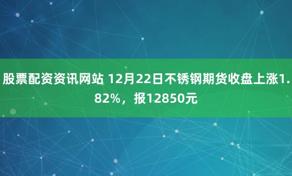 股票配资资讯网站 12月22日不锈钢期货收盘上涨1.82%,报12850元