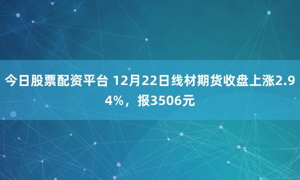 今日股票配资平台 12月22日线材期货收盘上涨2.94%，报3506元