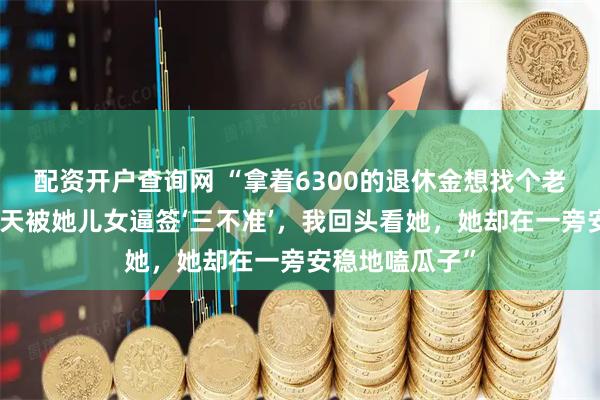 配资开户查询网 “拿着6300的退休金想找个老伴，领证前一天被她儿女逼签‘三不准’，我回头看她，她却在一旁安稳地嗑瓜子”