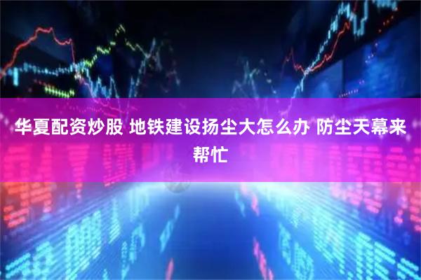 华夏配资炒股 地铁建设扬尘大怎么办 防尘天幕来帮忙