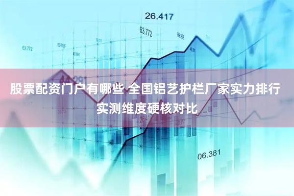 股票配资门户有哪些 全国铝艺护栏厂家实力排行 实测维度硬核对比