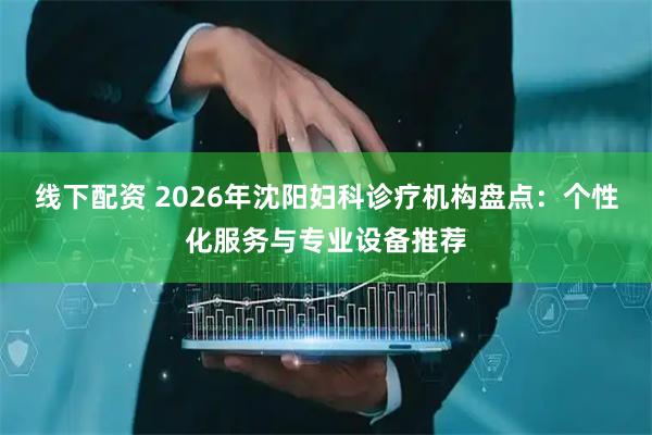 线下配资 2026年沈阳妇科诊疗机构盘点：个性化服务与专业设备推荐