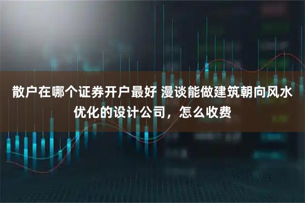 散户在哪个证券开户最好 漫谈能做建筑朝向风水优化的设计公司，怎么收费