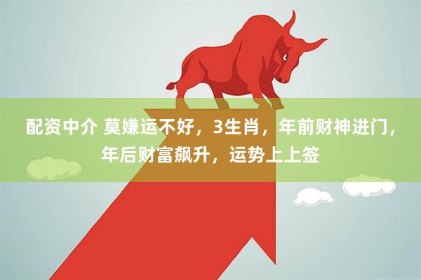 配资中介 莫嫌运不好，3生肖，年前财神进门，年后财富飙升，运势上上签