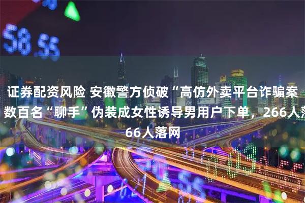 证券配资风险 安徽警方侦破“高仿外卖平台诈骗案”：数百名“聊手”伪装成女性诱导男用户下单，266人落网