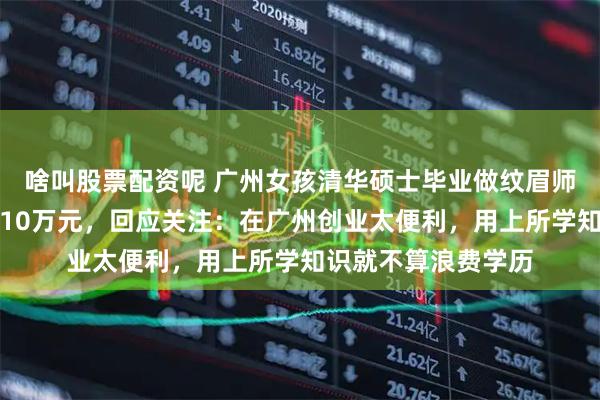 啥叫股票配资呢 广州女孩清华硕士毕业做纹眉师一年，曾最高月入10万元，回应关注：在广州创业太便利，用上所学知识就不算浪费学历