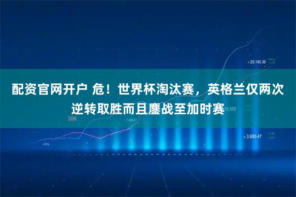配资官网开户 危！世界杯淘汰赛，英格兰仅两次逆转取胜而且鏖战至加时赛