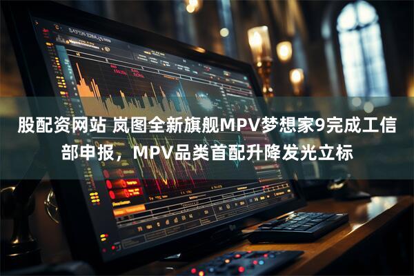 股配资网站 岚图全新旗舰MPV梦想家9完成工信部申报，MPV品类首配升降发光立标