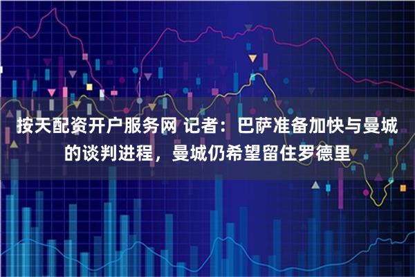 按天配资开户服务网 记者：巴萨准备加快与曼城的谈判进程，曼城仍希望留住罗德里