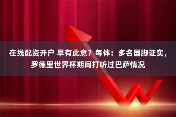 在线配资开户 早有此意？每体：多名国脚证实，罗德里世界杯期间打听过巴萨情况
