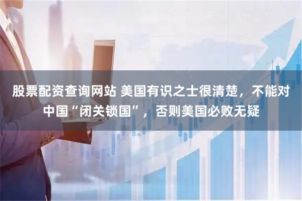 股票配资查询网站 美国有识之士很清楚，不能对中国“闭关锁国”，否则美国必败无疑