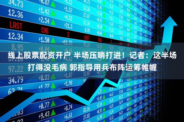 线上股票配资开户 半场压哨打进！记者：这半场打得没毛病 郭指导用兵布阵运筹帷幄