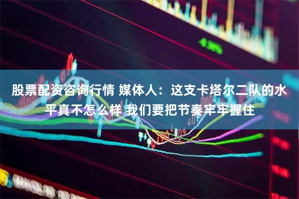 股票配资咨询行情 媒体人：这支卡塔尔二队的水平真不怎么样 我们要把节奏牢牢握住