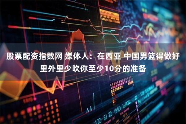股票配资指数网 媒体人：在西亚 中国男篮得做好里外里少吹你至少10分的准备