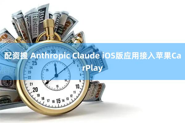 配资搜 Anthropic Claude iOS版应用接入苹果CarPlay