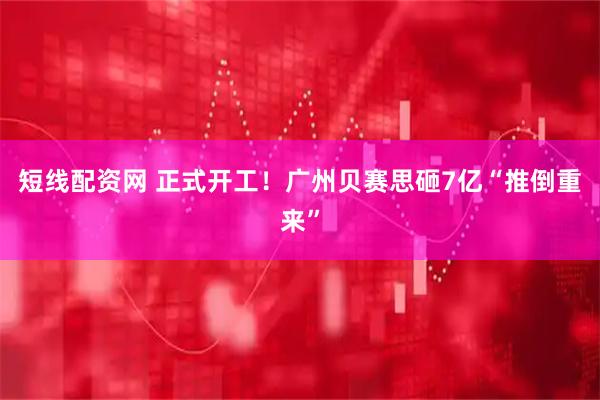 短线配资网 正式开工！广州贝赛思砸7亿“推倒重来”