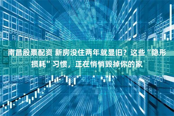 南昌股票配资 新房没住两年就显旧？这些“隐形损耗”习惯，正在悄悄毁掉你的家